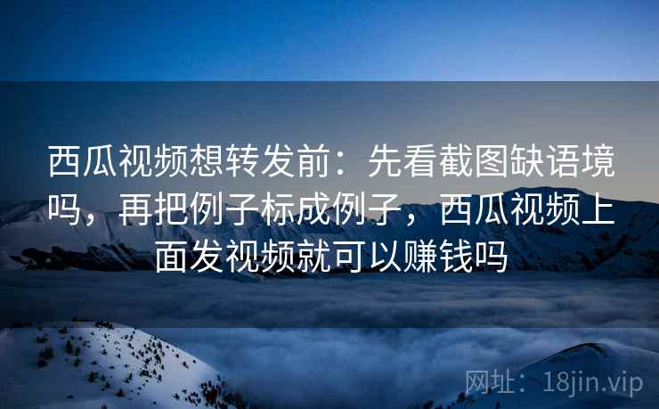 西瓜视频想转发前：先看截图缺语境吗，再把例子标成例子，西瓜视频上面发视频就可以赚钱吗