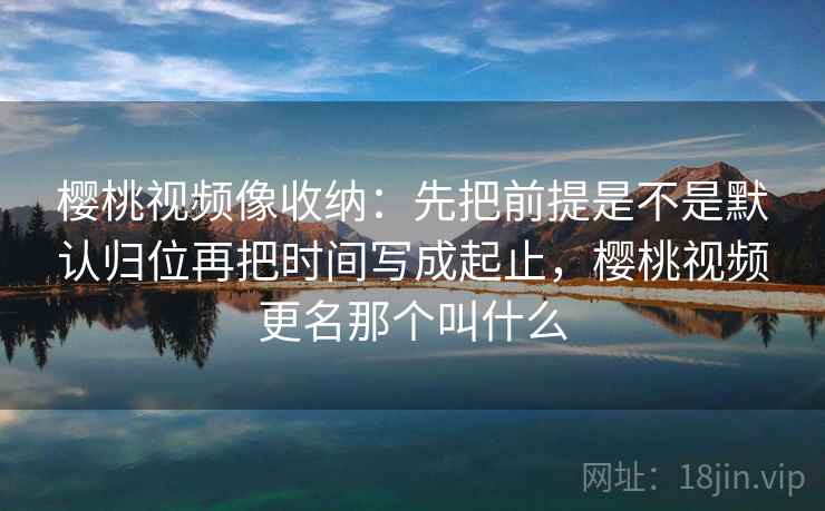樱桃视频像收纳：先把前提是不是默认归位再把时间写成起止，樱桃视频更名那个叫什么