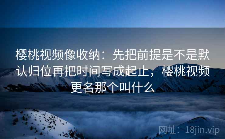 樱桃视频像收纳：先把前提是不是默认归位再把时间写成起止，樱桃视频更名那个叫什么