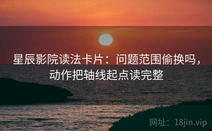 星辰影院读法卡片：问题范围偷换吗，动作把轴线起点读完整