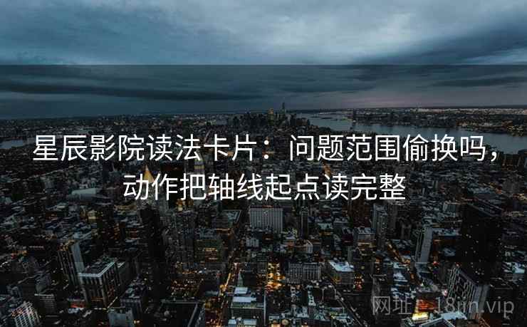 星辰影院读法卡片：问题范围偷换吗，动作把轴线起点读完整