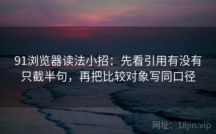 91浏览器读法小招：先看引用有没有只截半句，再把比较对象写同口径
