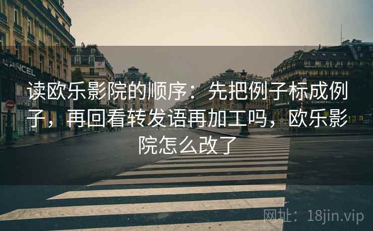 读欧乐影院的顺序：先把例子标成例子，再回看转发语再加工吗，欧乐影院怎么改了