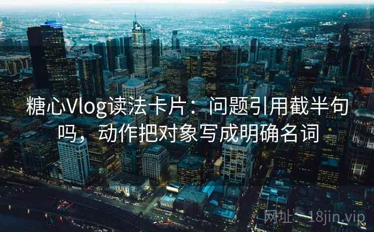 糖心Vlog读法卡片：问题引用截半句吗，动作把对象写成明确名词