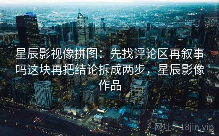 星辰影视像拼图：先找评论区再叙事吗这块再把结论拆成两步，星辰影像作品