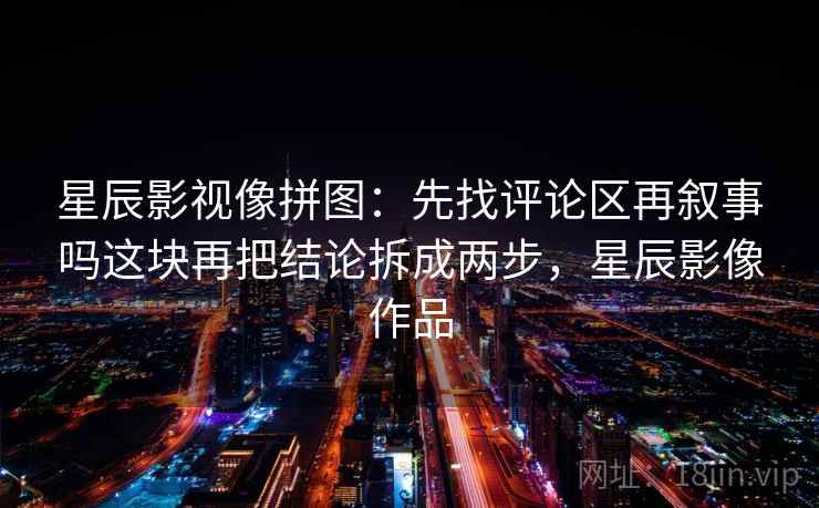 星辰影视像拼图：先找评论区再叙事吗这块再把结论拆成两步，星辰影像作品