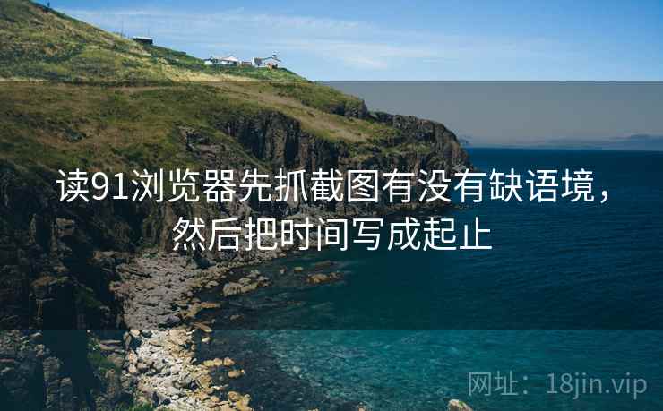 读91浏览器先抓截图有没有缺语境，然后把时间写成起止