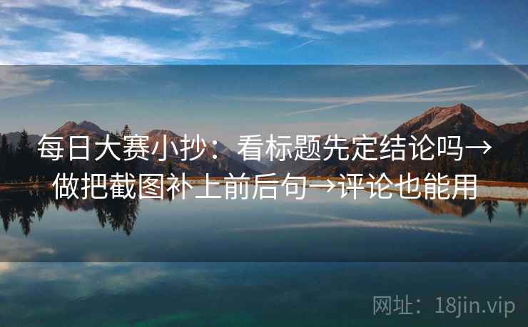 每日大赛小抄：看标题先定结论吗→做把截图补上前后句→评论也能用