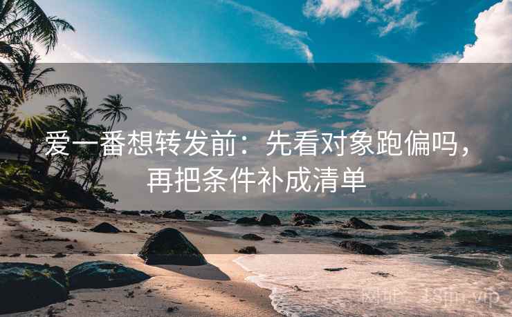 爱一番想转发前：先看对象跑偏吗，再把条件补成清单