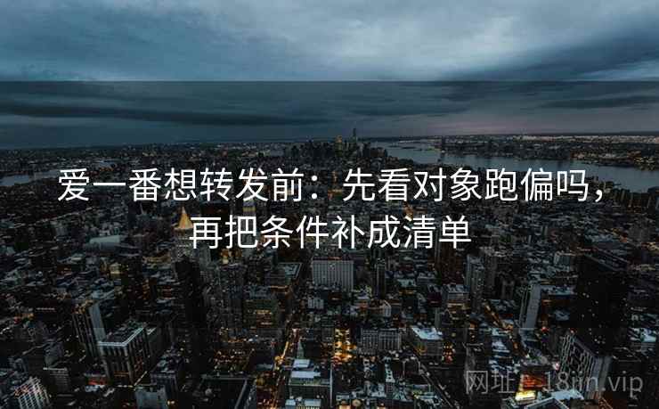 爱一番想转发前：先看对象跑偏吗，再把条件补成清单