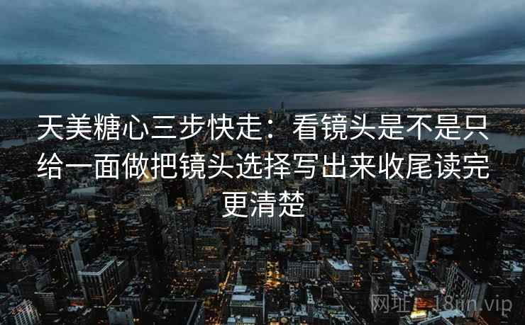 天美糖心三步快走：看镜头是不是只给一面做把镜头选择写出来收尾读完更清楚