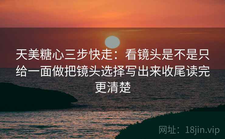 天美糖心三步快走：看镜头是不是只给一面做把镜头选择写出来收尾读完更清楚