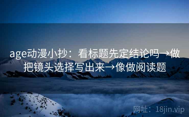 age动漫小抄：看标题先定结论吗→做把镜头选择写出来→像做阅读题