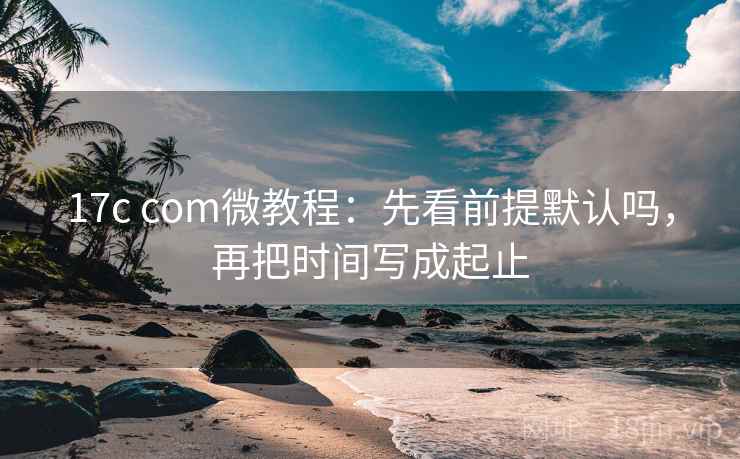 17c com微教程：先看前提默认吗，再把时间写成起止