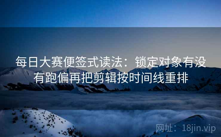 每日大赛便签式读法：锁定对象有没有跑偏再把剪辑按时间线重排
