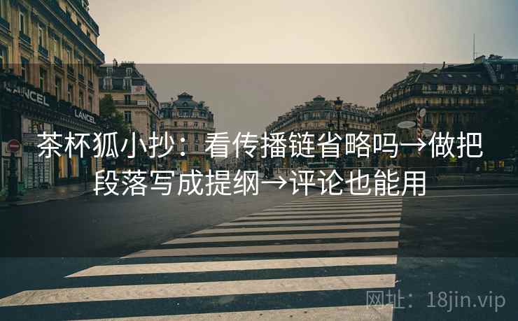 茶杯狐小抄：看传播链省略吗→做把段落写成提纲→评论也能用