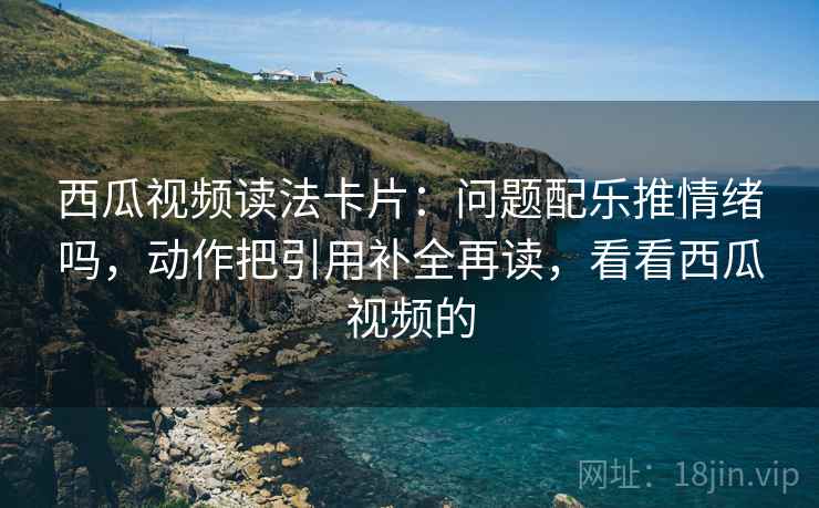 西瓜视频读法卡片：问题配乐推情绪吗，动作把引用补全再读，看看西瓜视频的