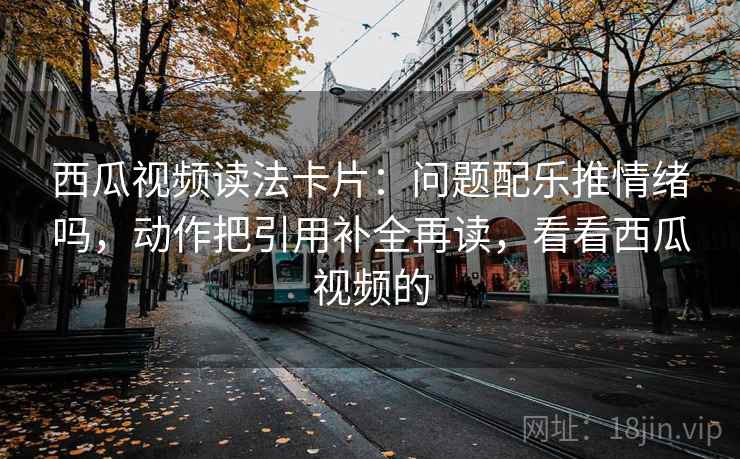 西瓜视频读法卡片：问题配乐推情绪吗，动作把引用补全再读，看看西瓜视频的