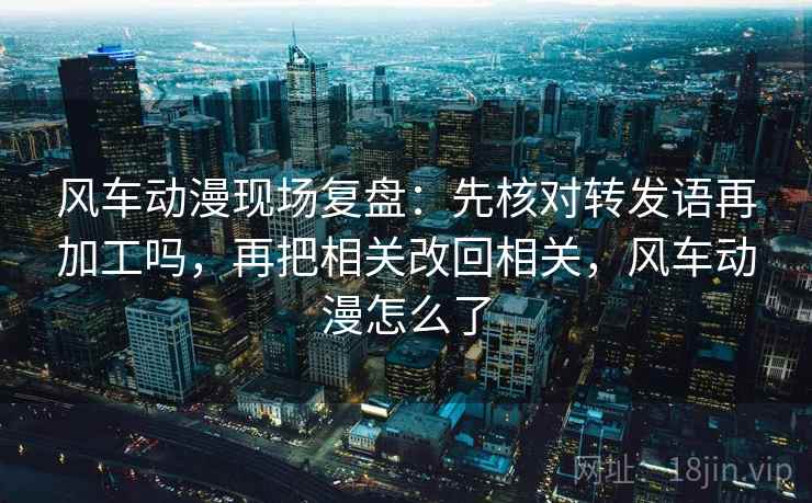 风车动漫现场复盘：先核对转发语再加工吗，再把相关改回相关，风车动漫怎么了