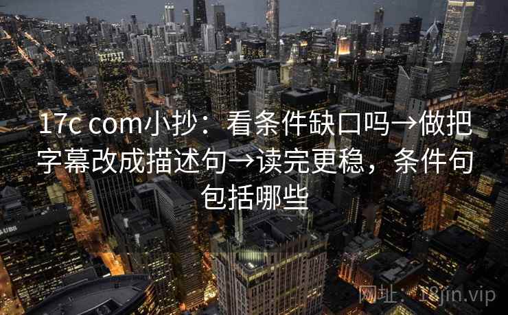 17c com小抄：看条件缺口吗→做把字幕改成描述句→读完更稳，条件句包括哪些