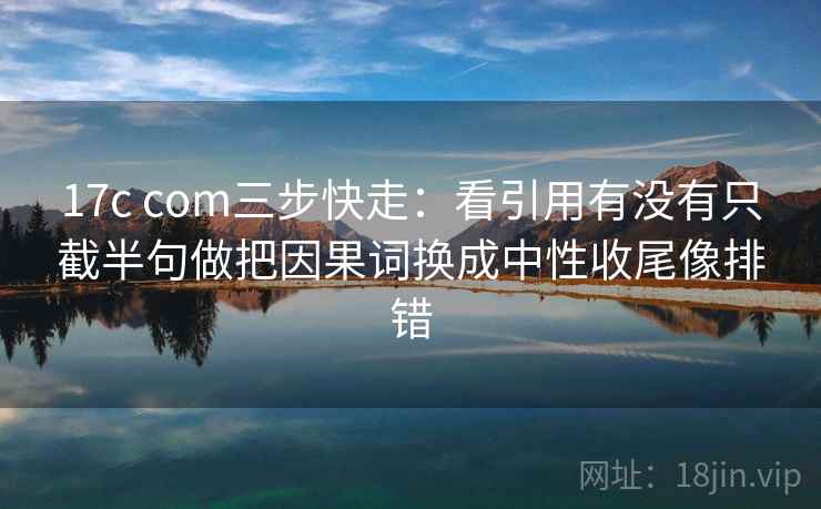 17c com三步快走：看引用有没有只截半句做把因果词换成中性收尾像排错