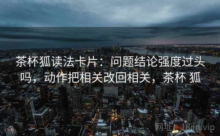 茶杯狐读法卡片：问题结论强度过头吗，动作把相关改回相关，茶杯 狐