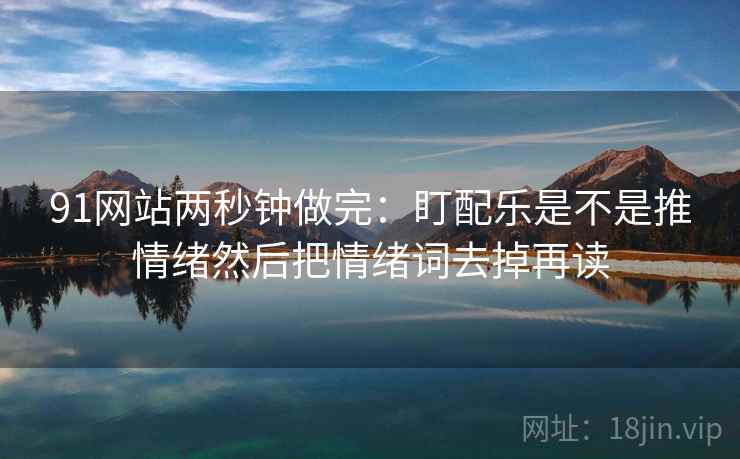 91网站两秒钟做完：盯配乐是不是推情绪然后把情绪词去掉再读