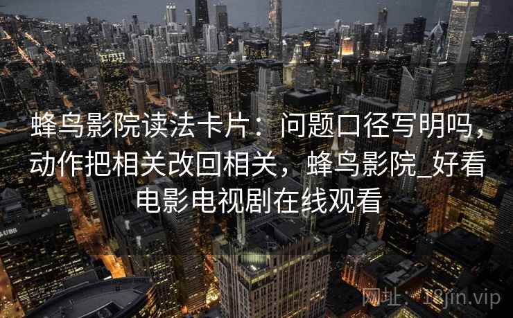 蜂鸟影院读法卡片：问题口径写明吗，动作把相关改回相关，蜂鸟影院_好看电影电视剧在线观看