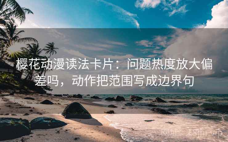 樱花动漫读法卡片：问题热度放大偏差吗，动作把范围写成边界句