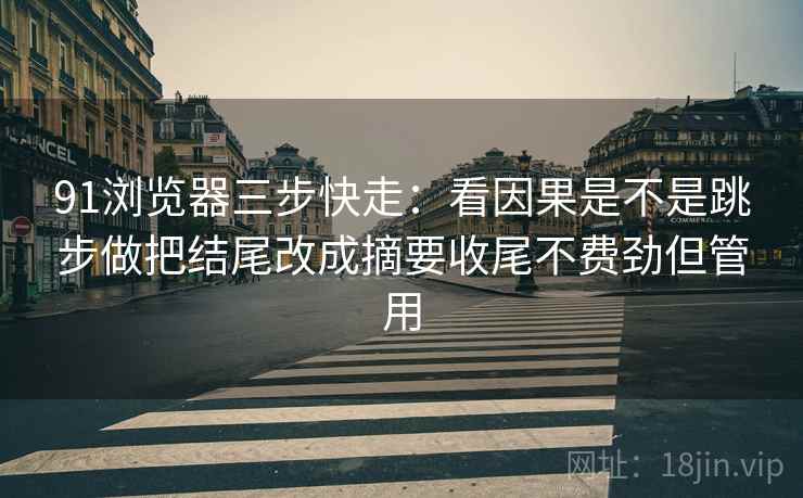 91浏览器三步快走：看因果是不是跳步做把结尾改成摘要收尾不费劲但管用