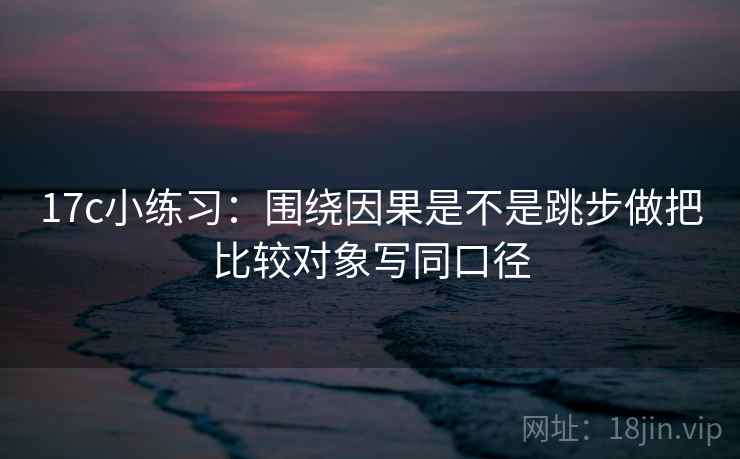 17c小练习：围绕因果是不是跳步做把比较对象写同口径