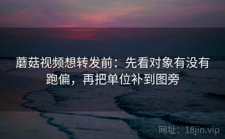 蘑菇视频想转发前：先看对象有没有跑偏，再把单位补到图旁