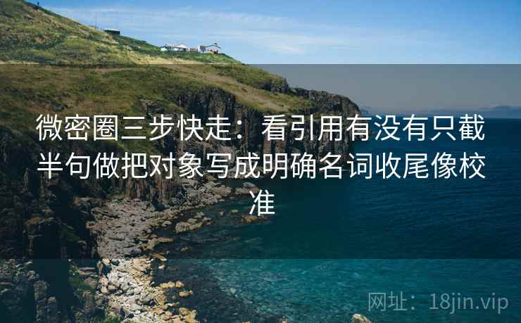 微密圈三步快走：看引用有没有只截半句做把对象写成明确名词收尾像校准