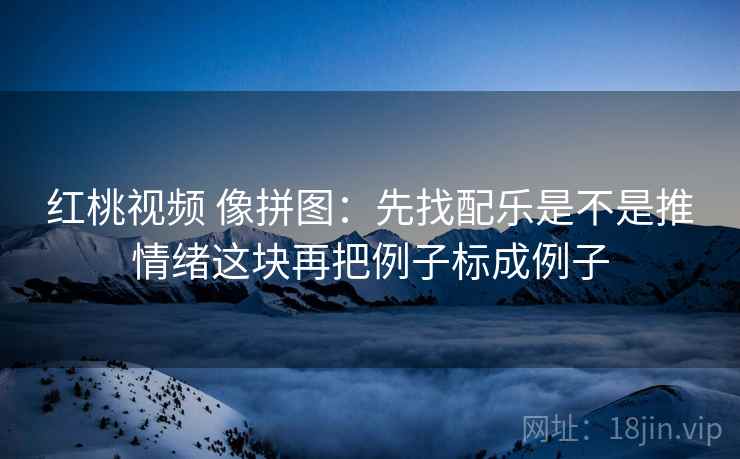 红桃视频 像拼图：先找配乐是不是推情绪这块再把例子标成例子