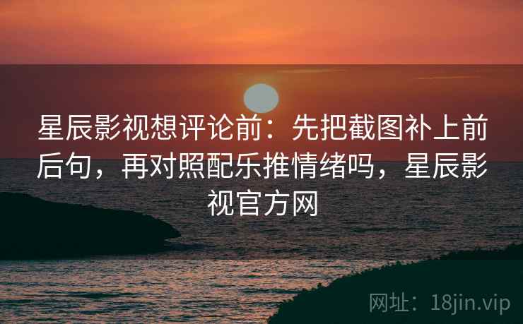 星辰影视想评论前：先把截图补上前后句，再对照配乐推情绪吗，星辰影视官方网