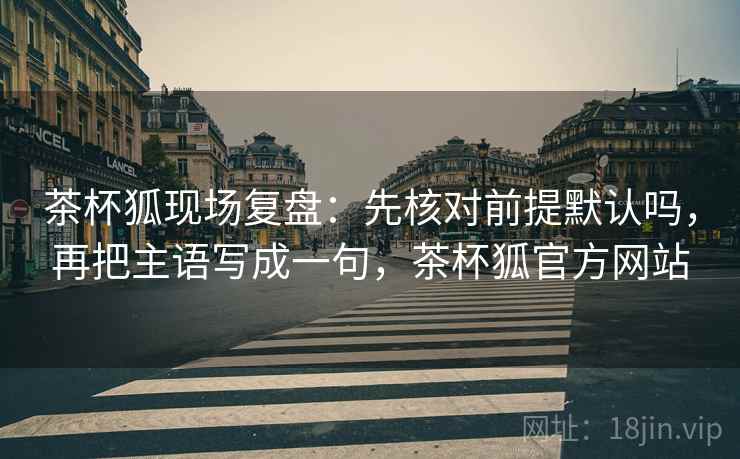茶杯狐现场复盘：先核对前提默认吗，再把主语写成一句，茶杯狐官方网站