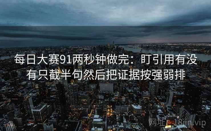 每日大赛91两秒钟做完：盯引用有没有只截半句然后把证据按强弱排
