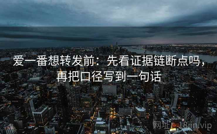 爱一番想转发前：先看证据链断点吗，再把口径写到一句话