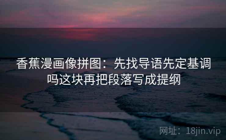 香蕉漫画像拼图：先找导语先定基调吗这块再把段落写成提纲