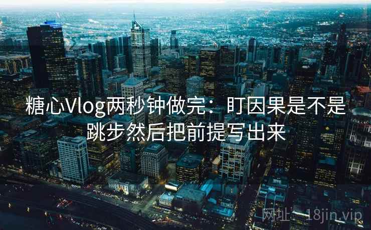 糖心Vlog两秒钟做完：盯因果是不是跳步然后把前提写出来