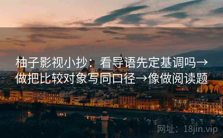 柚子影视小抄：看导语先定基调吗→做把比较对象写同口径→像做阅读题