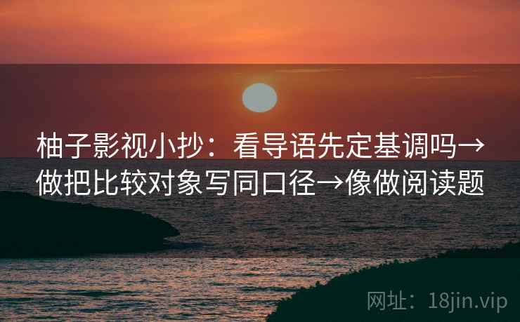 柚子影视小抄：看导语先定基调吗→做把比较对象写同口径→像做阅读题