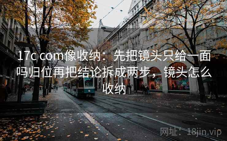17c com像收纳：先把镜头只给一面吗归位再把结论拆成两步，镜头怎么收纳
