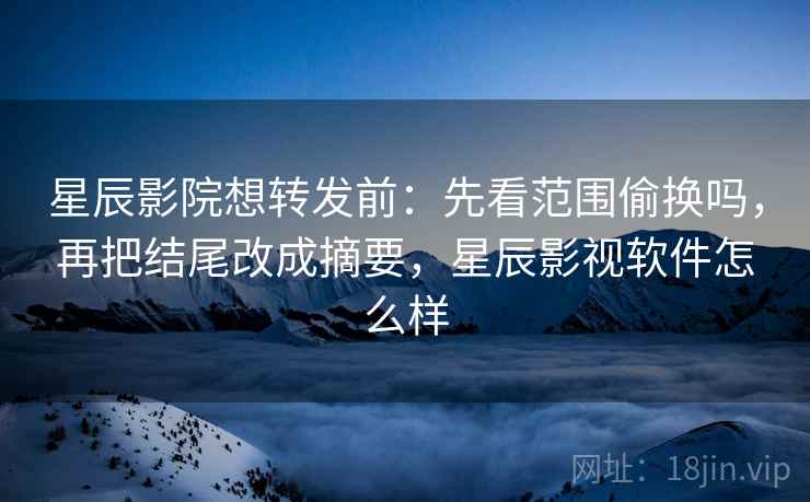 星辰影院想转发前：先看范围偷换吗，再把结尾改成摘要，星辰影视软件怎么样