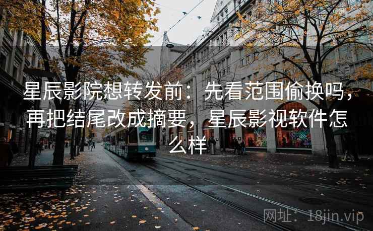 星辰影院想转发前：先看范围偷换吗，再把结尾改成摘要，星辰影视软件怎么样