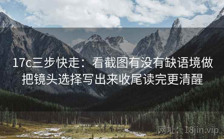 17c三步快走：看截图有没有缺语境做把镜头选择写出来收尾读完更清醒