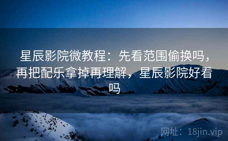 星辰影院微教程：先看范围偷换吗，再把配乐拿掉再理解，星辰影院好看吗