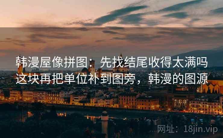 韩漫屋像拼图：先找结尾收得太满吗这块再把单位补到图旁，韩漫的图源