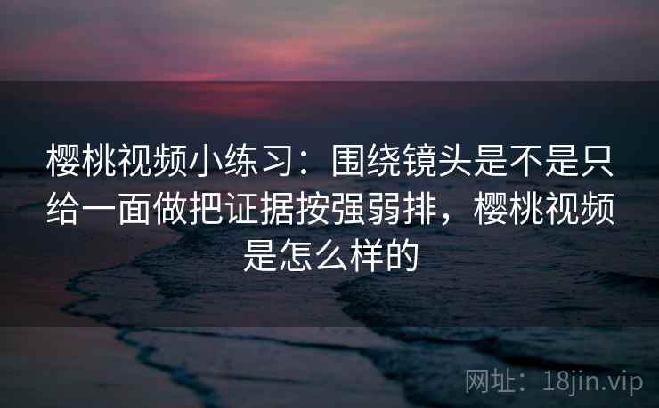樱桃视频小练习：围绕镜头是不是只给一面做把证据按强弱排，樱桃视频是怎么样的