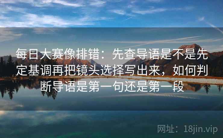每日大赛像排错：先查导语是不是先定基调再把镜头选择写出来，如何判断导语是第一句还是第一段